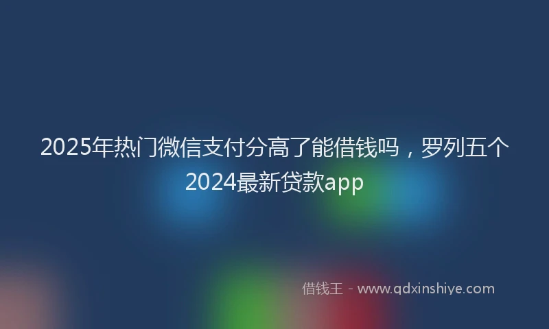 2025年热门微信支付分高了能借钱吗，罗列五个2024最新贷款app