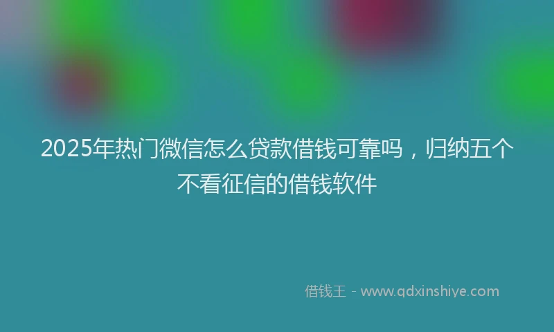 2025年热门微信怎么贷款借钱可靠吗，归纳五个不看征信的借钱软件