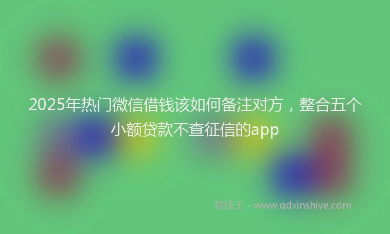 2025年热门微信借钱该如何备注对方，整合五个小额贷款不查征信的app