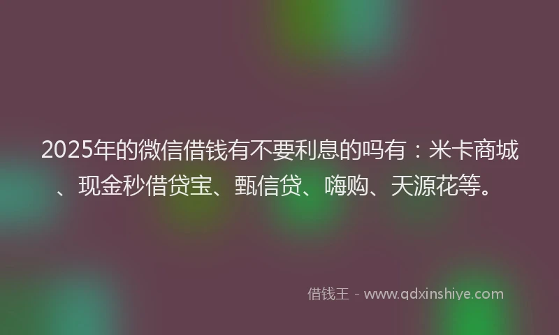 2025年的微信借钱有不要利息的吗有：米卡商城、现金秒借贷宝、甄信贷、嗨购、天源花等。