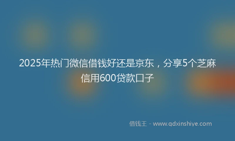 2025年热门微信借钱好还是京东，分享5个芝麻信用600贷款口子
