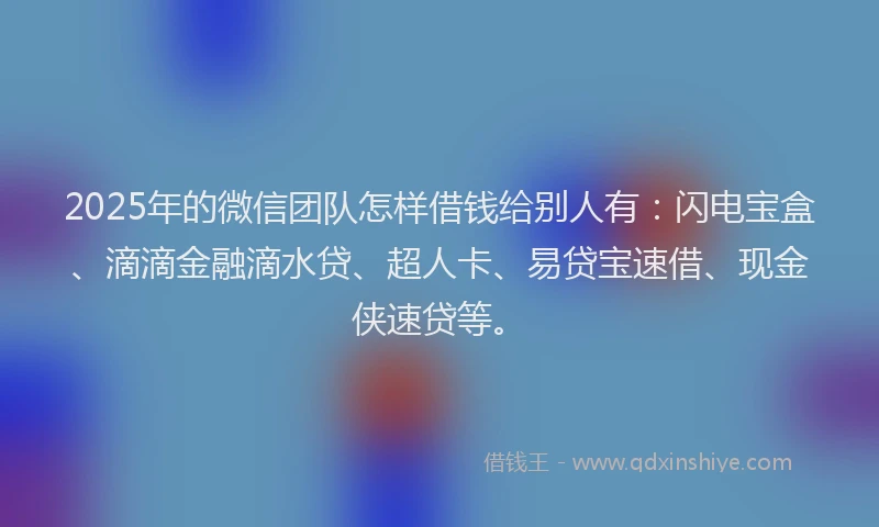 2025年的微信团队怎样借钱给别人有：闪电宝盒、滴滴金融滴水贷、超人卡、易贷宝速借、现金侠速贷等。