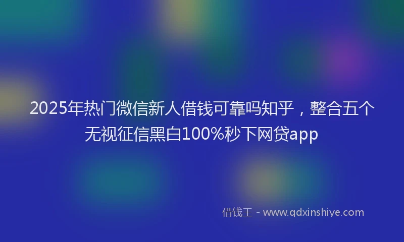 2025年热门微信新人借钱可靠吗知乎，整合五个无视征信黑白100%秒下网贷app