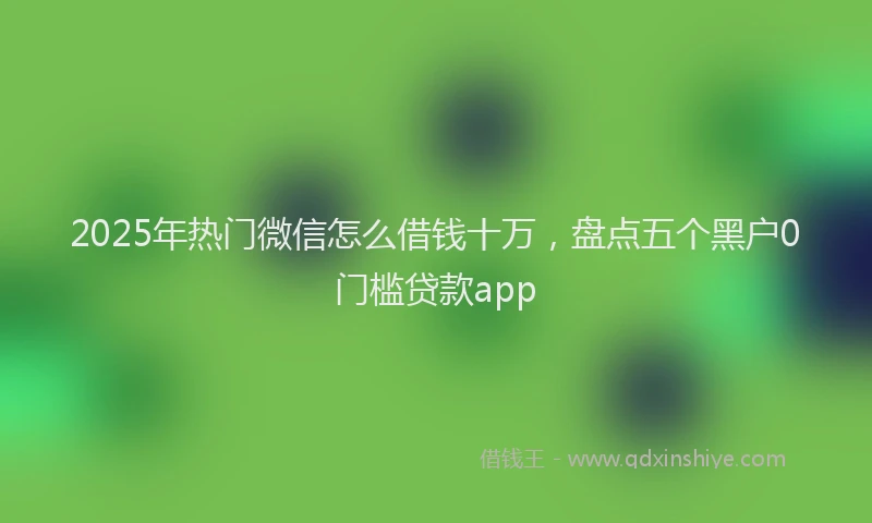2025年热门微信怎么借钱十万，盘点五个黑户0门槛贷款app