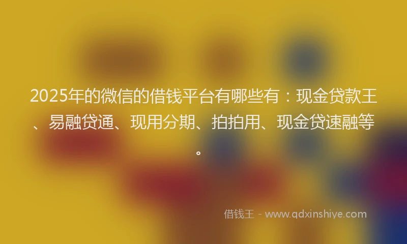 2025年的微信的借钱平台有哪些有：现金贷款王、易融贷通、现用分期、拍拍用、现金贷速融等。