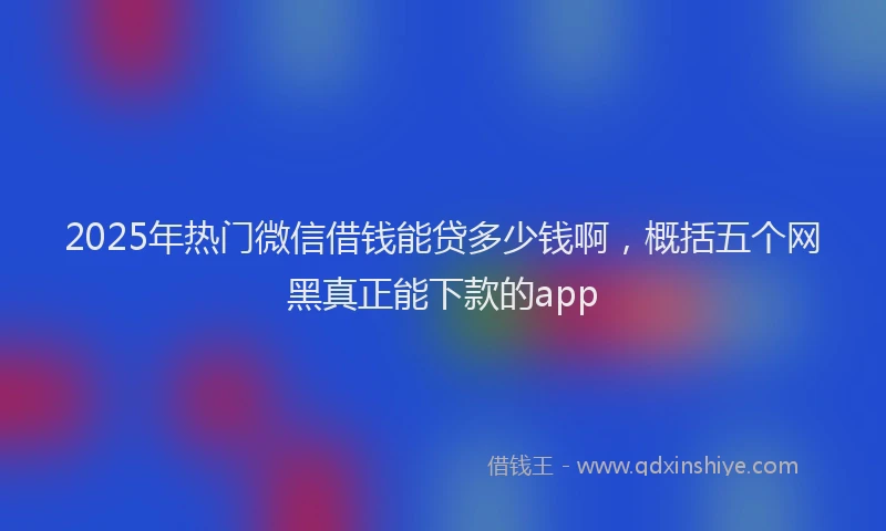 2025年热门微信借钱能贷多少钱啊，概括五个网黑真正能下款的app