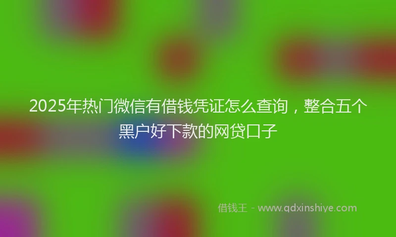 2025年热门微信有借钱凭证怎么查询，整合五个黑户好下款的网贷口子