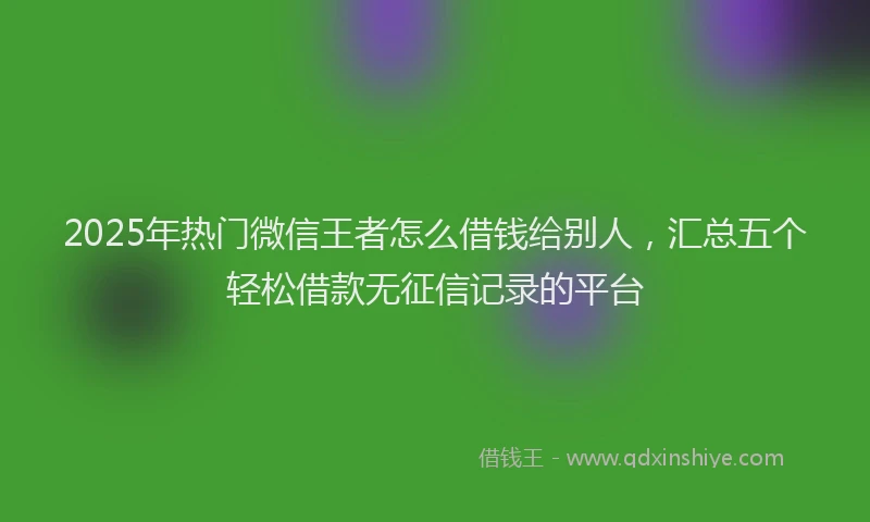 2025年热门微信王者怎么借钱给别人，汇总五个轻松借款无征信记录的平台