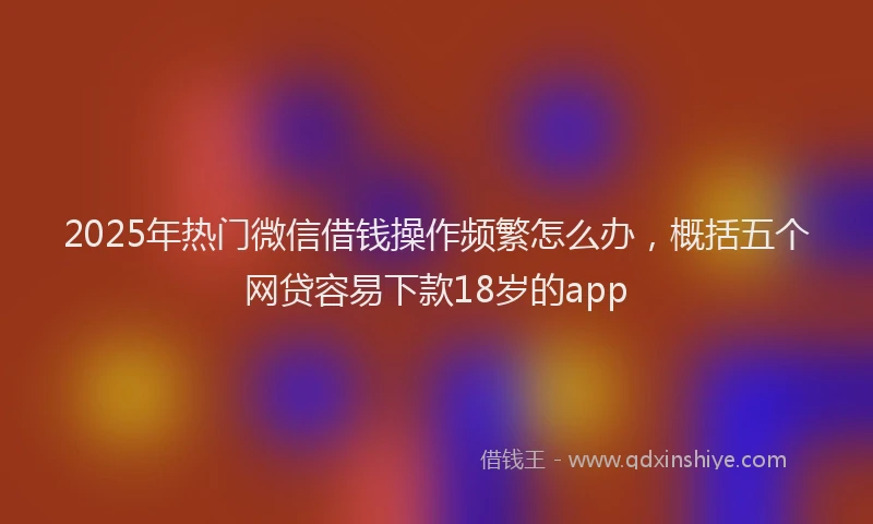 2025年热门微信借钱操作频繁怎么办，概括五个网贷容易下款18岁的app