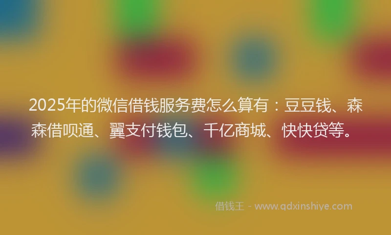 2025年的微信借钱服务费怎么算有：豆豆钱、森森借呗通、翼支付钱包、千亿商城、快快贷等。