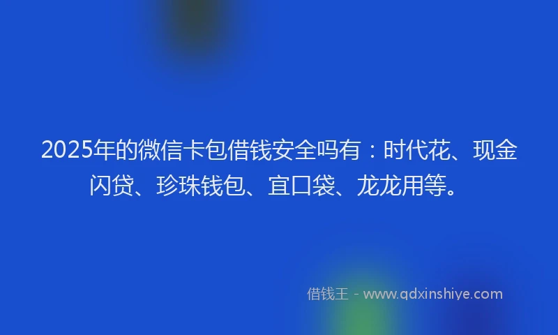 2025年的微信卡包借钱安全吗有：时代花、现金闪贷、珍珠钱包、宜口袋、龙龙用等。