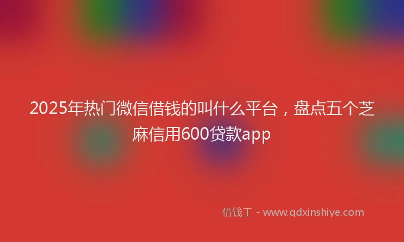 2025年热门微信借钱的叫什么平台，盘点五个芝麻信用600贷款app