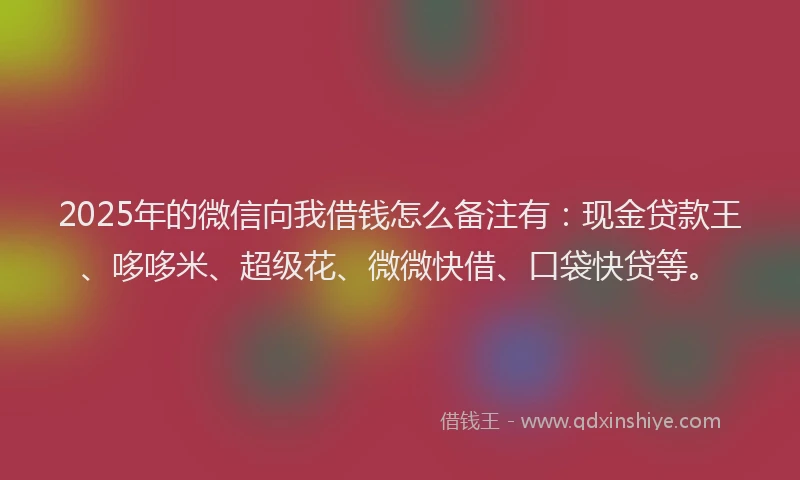 2025年的微信向我借钱怎么备注有：现金贷款王、哆哆米、超级花、微微快借、口袋快贷等。