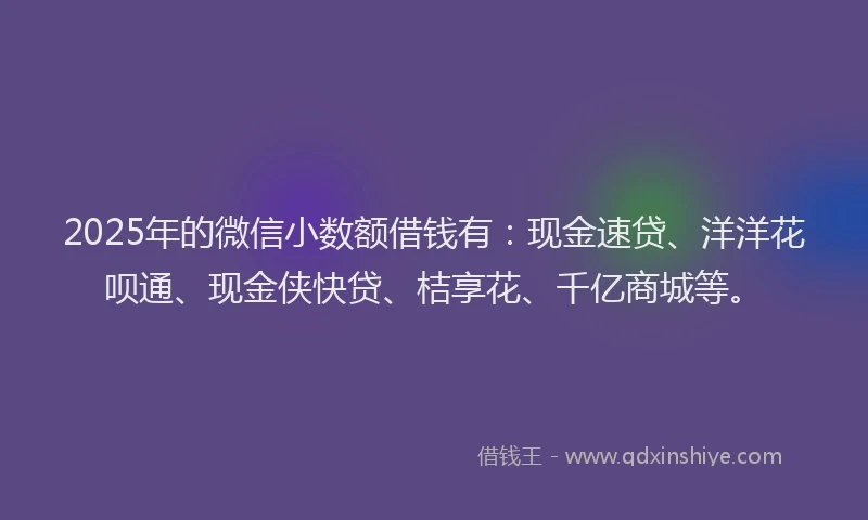 2025年的微信小数额借钱有：现金速贷、洋洋花呗通、现金侠快贷、桔享花、千亿商城等。