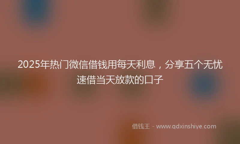 2025年热门微信借钱用每天利息，分享五个无忧速借当天放款的口子