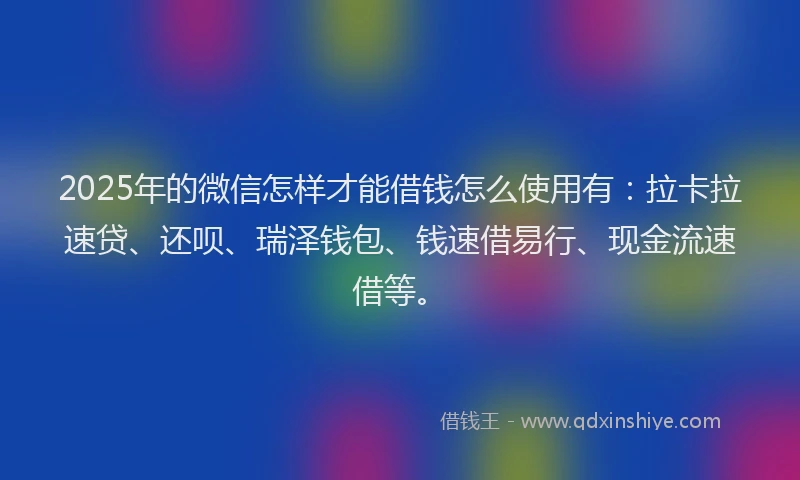 2025年的微信怎样才能借钱怎么使用有：拉卡拉速贷、还呗、瑞泽钱包、钱速借易行、现金流速借等。