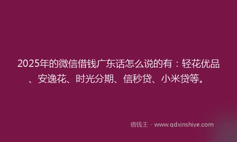 2025年的微信借钱广东话怎么说的有：轻花优品、安逸花、时光分期、信秒贷、小米贷等。