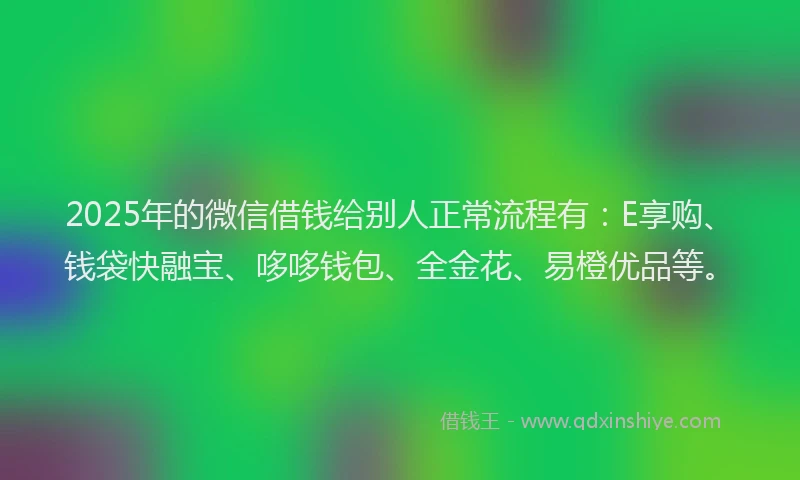 2025年的微信借钱给别人正常流程有：E享购、钱袋快融宝、哆哆钱包、全金花、易橙优品等。