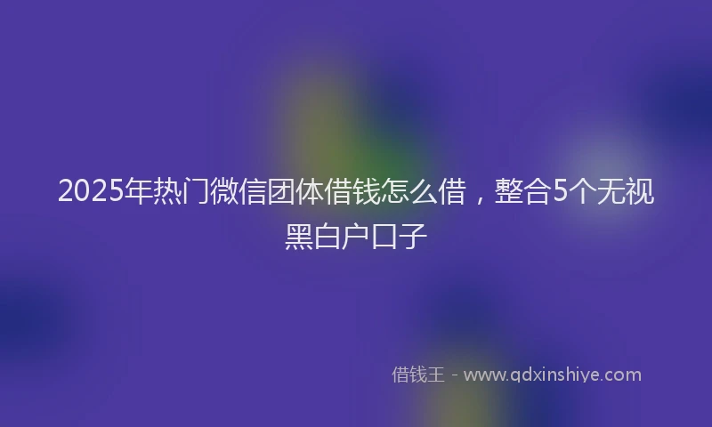 2025年热门微信团体借钱怎么借，整合5个无视黑白户口子