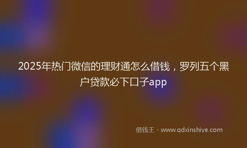 2025年热门微信的理财通怎么借钱，罗列五个黑户贷款必下口子app