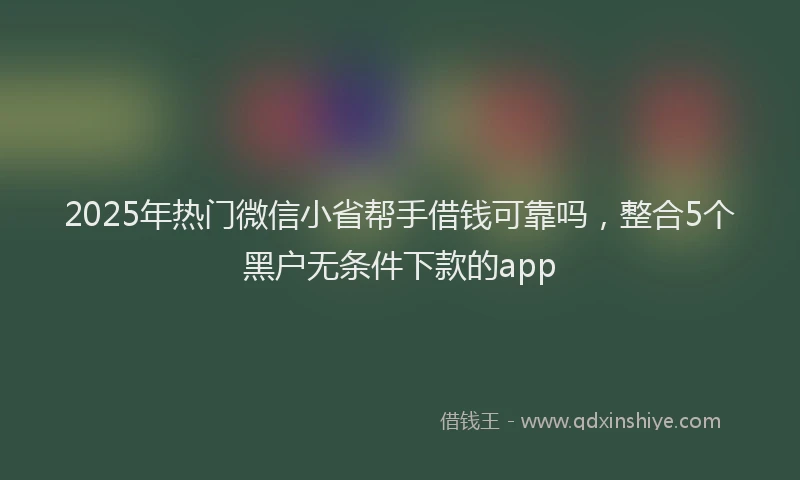 2025年热门微信小省帮手借钱可靠吗，整合5个黑户无条件下款的app