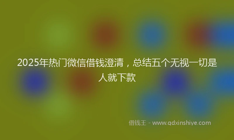 2025年热门微信借钱澄清，总结五个无视一切是人就下款