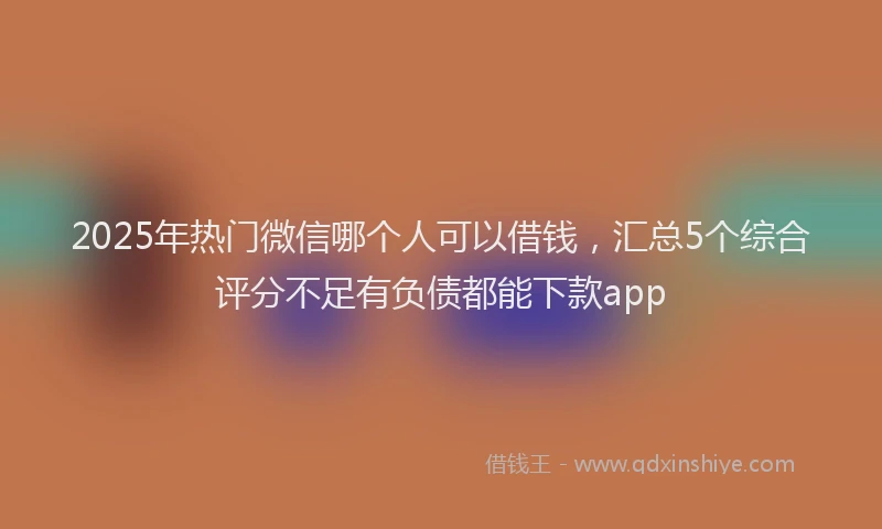 2025年热门微信哪个人可以借钱，汇总5个综合评分不足有负债都能下款app