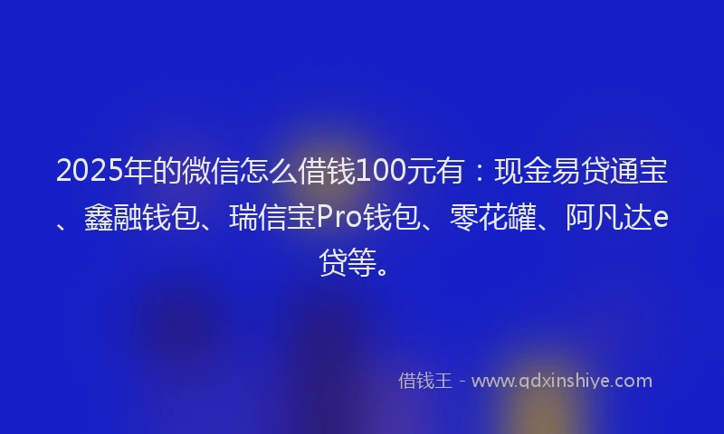2025年的微信怎么借钱100元有：现金易贷通宝、鑫融钱包、瑞信宝Pro钱包、零花罐、阿凡达e贷等。
