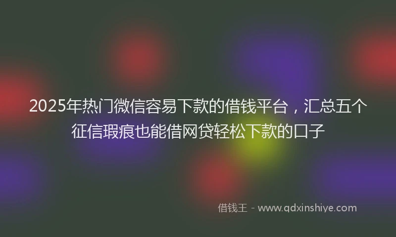 2025年热门微信容易下款的借钱平台，汇总五个征信瑕疵也能借网贷轻松下款的口子