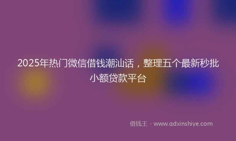 2025年热门微信借钱潮汕话，整理五个最新秒批小额贷款平台