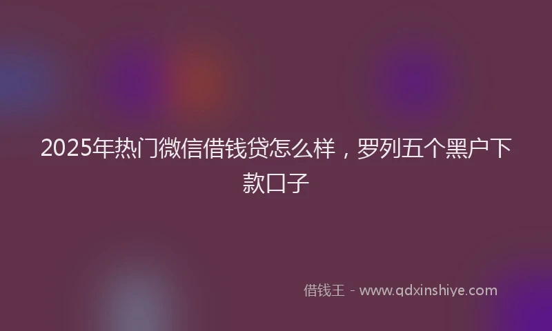 2025年热门微信借钱贷怎么样，罗列五个黑户下款口子