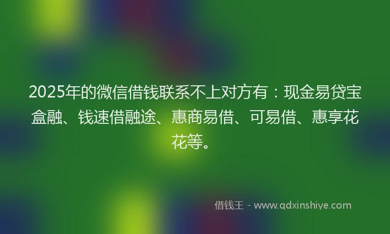 2025年的微信借钱联系不上对方有：现金易贷宝盒融、钱速借融途、惠商易借、可易借、惠享花花等。