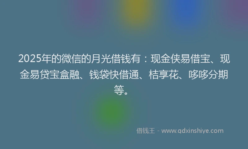 2025年的微信的月光借钱有：现金侠易借宝、现金易贷宝盒融、钱袋快借通、桔享花、哆哆分期等。