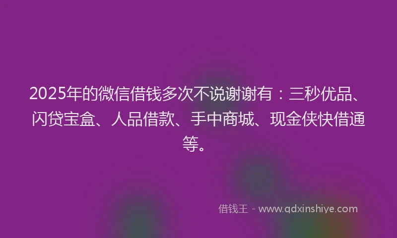 2025年的微信借钱多次不说谢谢有：三秒优品、闪贷宝盒、人品借款、手中商城、现金侠快借通等。