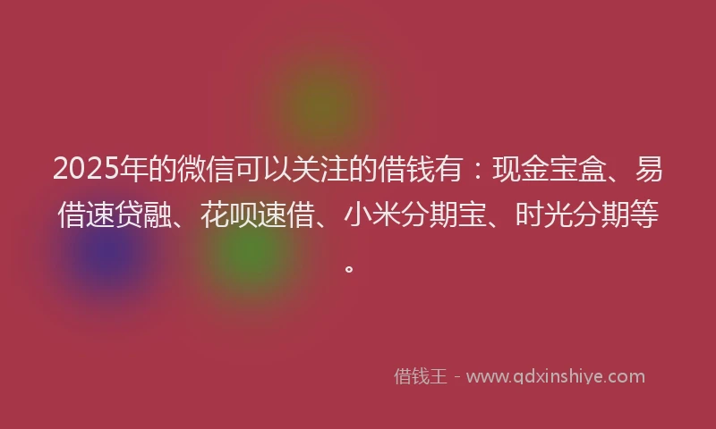 2025年的微信可以关注的借钱有：现金宝盒、易借速贷融、花呗速借、小米分期宝、时光分期等。