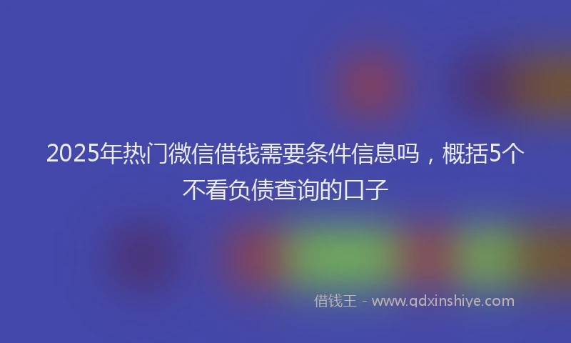 2025年热门微信借钱需要条件信息吗，概括5个不看负债查询的口子