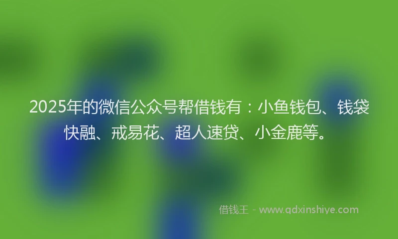 2025年的微信公众号帮借钱有：小鱼钱包、钱袋快融、戒易花、超人速贷、小金鹿等。