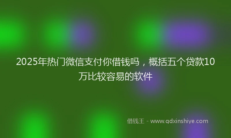 2025年热门微信支付你借钱吗，概括五个贷款10万比较容易的软件