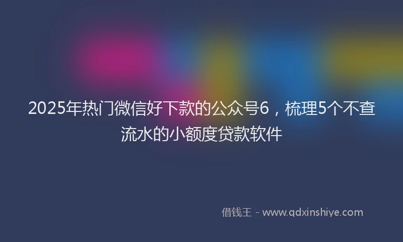 2025年热门微信好下款的公众号6，梳理5个不查流水的小额度贷款软件
