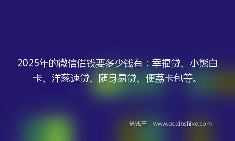 2025年的微信借钱要多少钱有：幸福贷、小熊白卡、洋葱速贷、随身易贷、便荔卡包等。