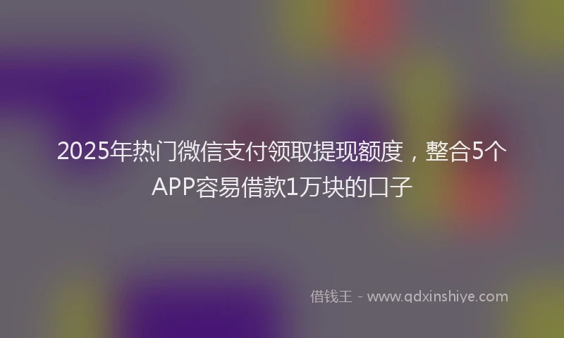 2025年热门微信支付领取提现额度，整合5个APP容易借款1万块的口子
