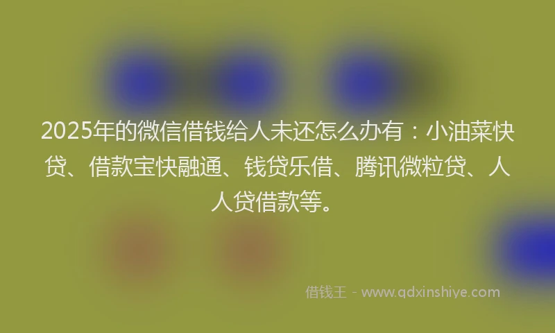 2025年的微信借钱给人未还怎么办有：小油菜快贷、借款宝快融通、钱贷乐借、腾讯微粒贷、人人贷借款等。