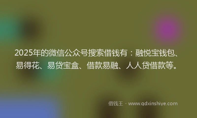 2025年的微信公众号搜索借钱有：融悦宝钱包、易得花、易贷宝盒、借款易融、人人贷借款等。