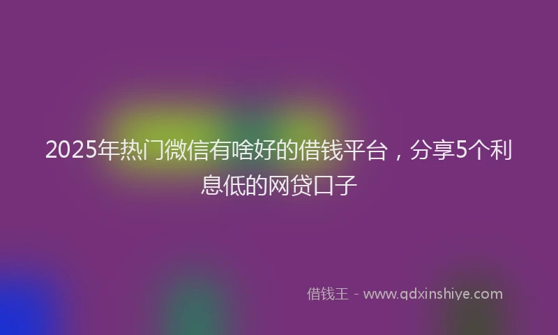 2025年热门微信有啥好的借钱平台，分享5个利息低的网贷口子