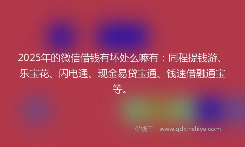 2025年的微信借钱有坏处么嘛有：同程提钱游、乐宝花、闪电通、现金易贷宝通、钱速借融通宝等。
