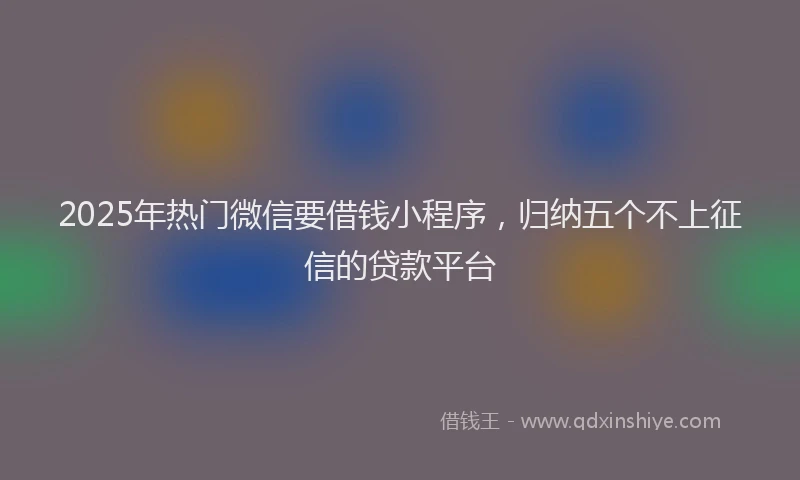 2025年热门微信要借钱小程序，归纳五个不上征信的贷款平台