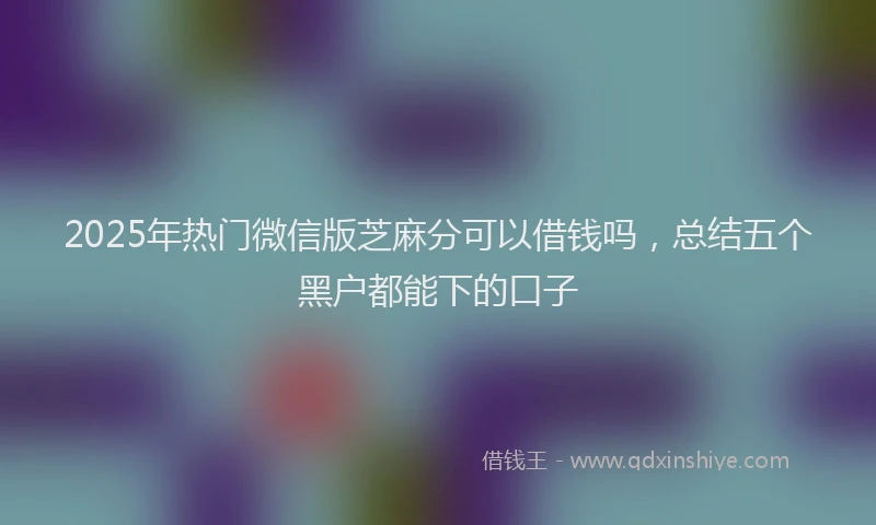 2025年热门微信版芝麻分可以借钱吗，总结五个黑户都能下的口子