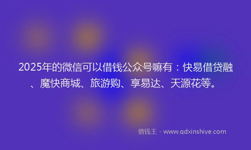 2025年的微信可以借钱公众号嘛有：快易借贷融、魔快商城、旅游购、享易达、天源花等。