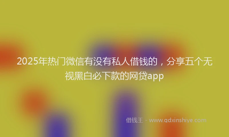 2025年热门微信有没有私人借钱的，分享五个无视黑白必下款的网贷app