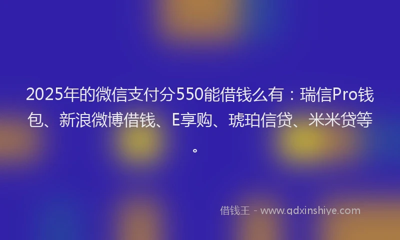 2025年的微信支付分550能借钱么有：瑞信Pro钱包、新浪微博借钱、E享购、琥珀信贷、米米贷等。